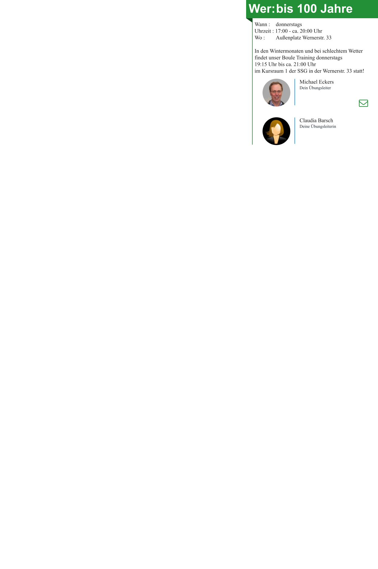 Wer:	bis 100 Jahre Wann : 	donnerstags Uhrzeit : 17:00 - ca. 20:00 Uhr Wo : 	Außenplatz Wernerstr. 33  In den Wintermonaten und bei schlechtem Wetter findet unser Boule Training donnerstags 19:15 Uhr bis ca. 21:00 Uhr im Kursraum 1 der SSG in der Wernerstr. 33 statt! Michael Eckers Dein Übungsleiter Claudia Barsch Deine Übungsleiterin