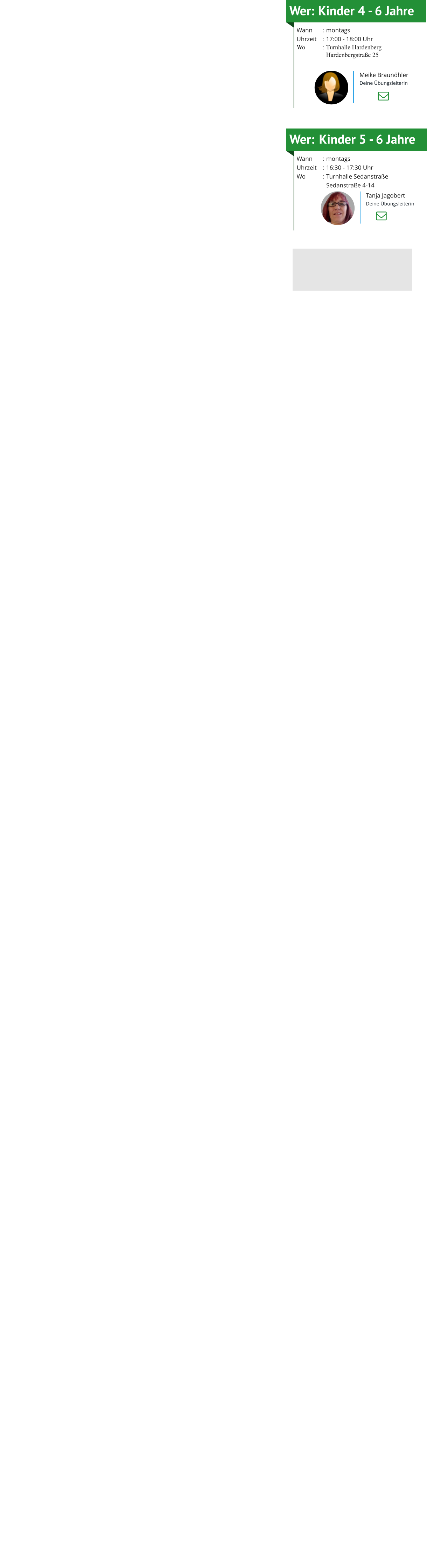 Wer:	Kinder 5 - 6 Jahre Wann	:	montagsUhrzeit	:	16:30 - 17:30 UhrWo	:	Turnhalle Sedanstraße  		Sedanstraße 4-14     Tanja Jagobert Deine Übungsleiterin Wer:	Kinder 4 - 6 Jahre Wann	:	montagsUhrzeit	:	17:00 - 18:00 UhrWo	:	Turnhalle Hardenberg 		Hardenbergstraße 25      Meike Braunöhler Deine Übungsleiterin