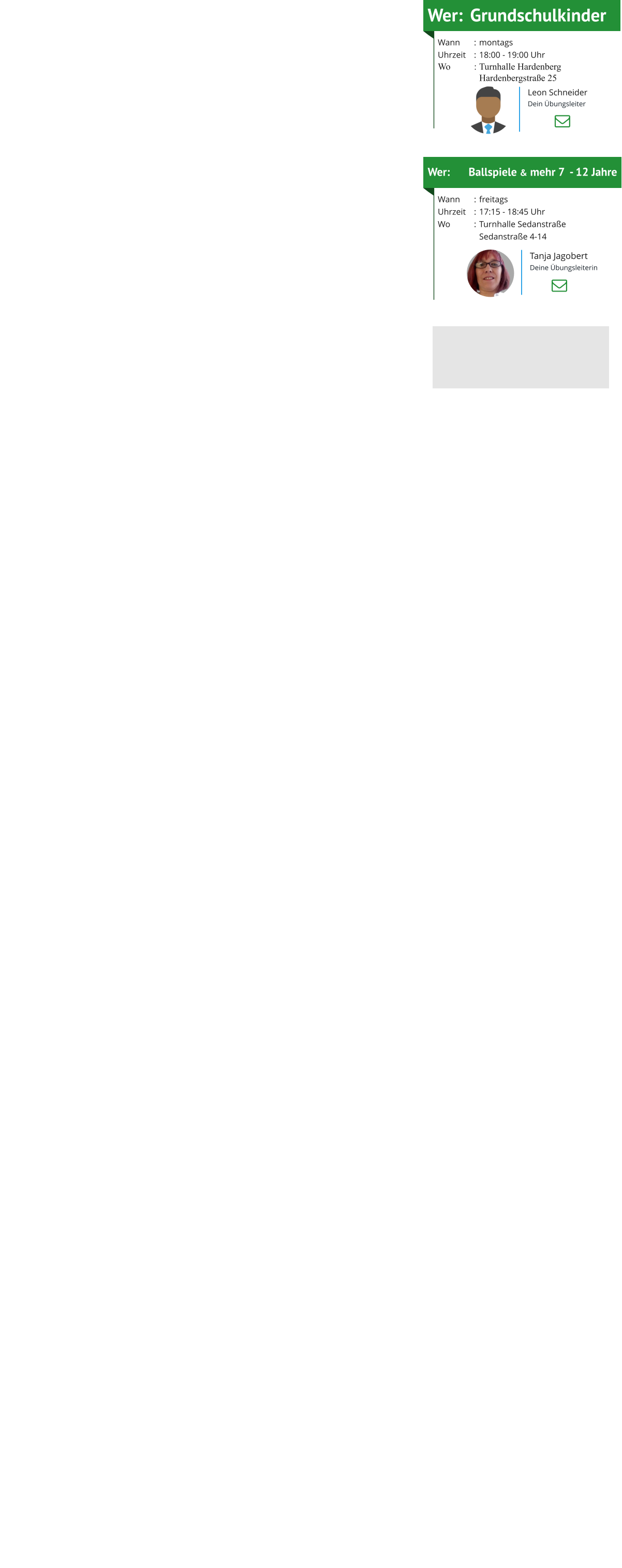 Wer:	Grundschulkinder Wann	:	montagsUhrzeit	:	18:00 - 19:00 UhrWo	:	Turnhalle Hardenberg 		Hardenbergstraße 25 Wer:	Ballspiele & mehr 7  - 12 Jahre Wann	:	freitagsUhrzeit	:	17:15 - 18:45 UhrWo	:	Turnhalle Sedanstraße  		Sedanstraße 4-14     Leon Schneider Dein Übungsleiter Tanja Jagobert Deine Übungsleiterin