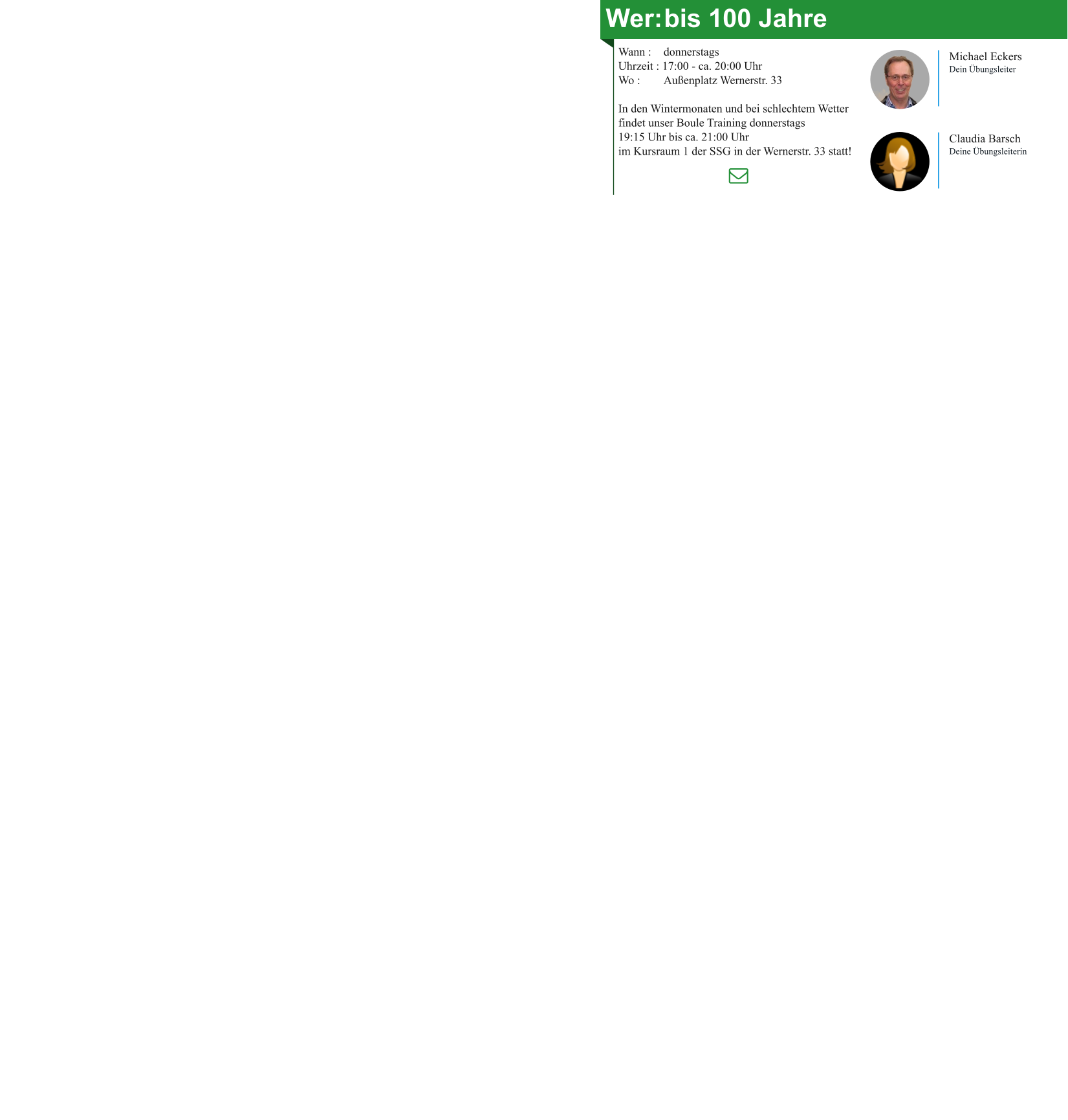 Wer:	bis 100 Jahre Wann : 	donnerstags Uhrzeit : 17:00 - ca. 20:00 Uhr Wo : 	Außenplatz Wernerstr. 33  In den Wintermonaten und bei schlechtem Wetter findet unser Boule Training donnerstags 19:15 Uhr bis ca. 21:00 Uhr im Kursraum 1 der SSG in der Wernerstr. 33 statt! Michael Eckers Dein Übungsleiter Claudia Barsch Deine Übungsleiterin