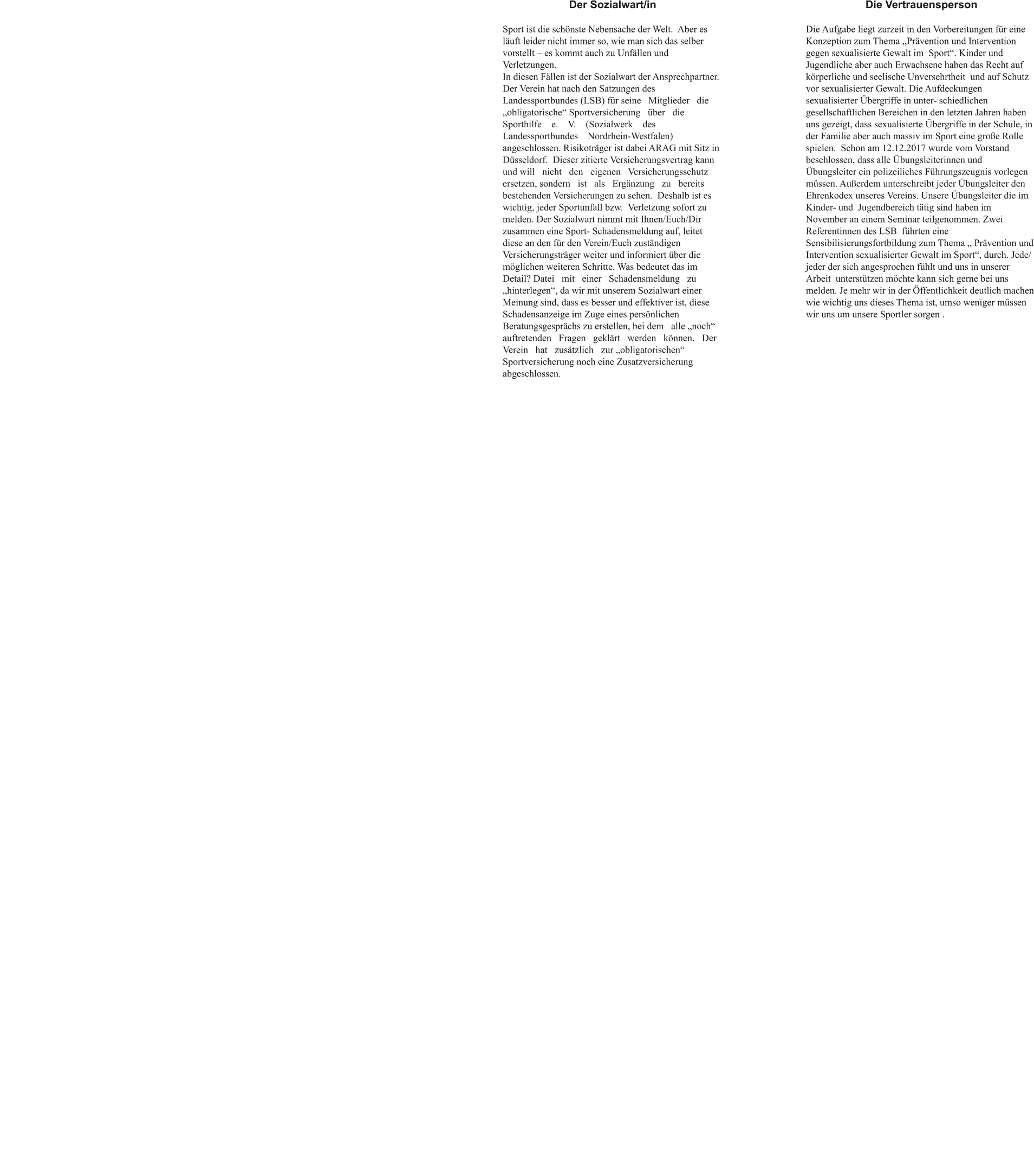 Der Sozialwart/in Sport ist die schönste Nebensache der Welt.  Aber es läuft leider nicht immer so, wie man sich das selber vorstellt – es kommt auch zu Unfällen und Verletzungen.In diesen Fällen ist der Sozialwart der Ansprechpartner.  Der Verein hat nach den Satzungen des Landessportbundes (LSB) für seine   Mitglieder   die „obligatorische“ Sportversicherung   über   die Sporthilfe    e.    V.    (Sozialwerk    des    Landessportbundes    Nordrhein-Westfalen) angeschlossen. Risikoträger ist dabei ARAG mit Sitz in Düsseldorf.  Dieser zitierte Versicherungsvertrag kann und will   nicht   den   eigenen   Versicherungsschutz   ersetzen, sondern   ist   als   Ergänzung   zu   bereits bestehenden Versicherungen zu sehen.  Deshalb ist es wichtig, jeder Sportunfall bzw.  Verletzung sofort zu melden. Der Sozialwart nimmt mit Ihnen/Euch/Dir zusammen eine Sport- Schadensmeldung auf, leitet diese an den für den Verein/Euch zuständigen Versicherungsträger weiter und informiert über die möglichen weiteren Schritte. Was bedeutet das im Detail? Datei   mit   einer   Schadensmeldung   zu „hinterlegen“, da wir mit unserem Sozialwart einer Meinung sind, dass es besser und effektiver ist, diese Schadensanzeige im Zuge eines persönlichen Beratungsgesprächs zu erstellen, bei dem   alle „noch“   auftretenden   Fragen   geklärt   werden   können.   Der   Verein   hat   zusätzlich   zur „obligatorischen“ Sportversicherung noch eine Zusatzversicherung abgeschlossen.   Die Vertrauensperson Die Aufgabe liegt zurzeit in den Vorbereitungen für eine Konzeption zum Thema „Prävention und Intervention gegen sexualisierte Gewalt im  Sport“. Kinder und Jugendliche aber auch Erwachsene haben das Recht auf körperliche und seelische Unversehrtheit  und auf Schutz vor sexualisierter Gewalt. Die Aufdeckungen sexualisierter Übergriffe in unter- schiedlichen gesellschaftlichen Bereichen in den letzten Jahren haben uns gezeigt, dass sexualisierte Übergriffe in der Schule, in der Familie aber auch massiv im Sport eine große Rolle spielen.  Schon am 12.12.2017 wurde vom Vorstand beschlossen, dass alle Übungsleiterinnen und Übungsleiter ein polizeiliches Führungszeugnis vorlegen müssen. Außerdem unterschreibt jeder Übungsleiter den Ehrenkodex unseres Vereins. Unsere Übungsleiter die im Kinder- und  Jugendbereich tätig sind haben im November an einem Seminar teilgenommen. Zwei  Referentinnen des LSB  führten eine Sensibilisierungsfortbildung zum Thema „ Prävention und Intervention sexualisierter Gewalt im Sport“, durch. Jede/ jeder der sich angesprochen fühlt und uns in unserer Arbeit  unterstützen möchte kann sich gerne bei uns melden. Je mehr wir in der Öffentlichkeit deutlich machen wie wichtig uns dieses Thema ist, umso weniger müssen wir uns um unsere Sportler sorgen .