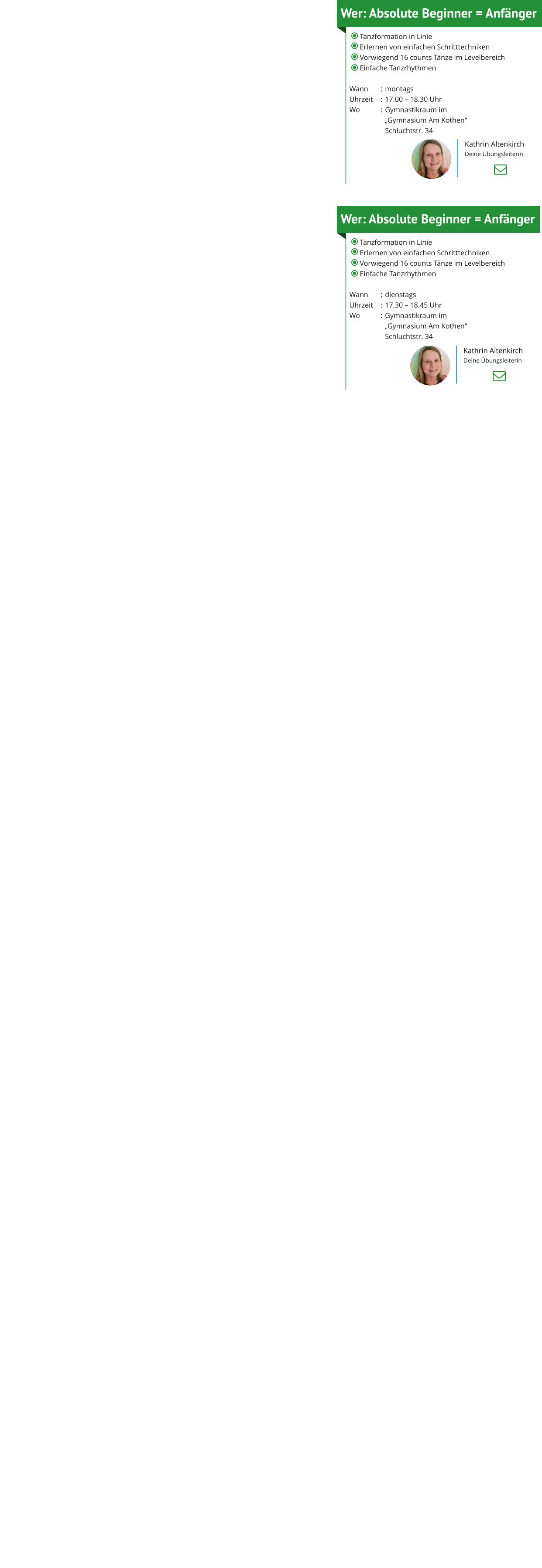 Wer: Absolute Beginner = Anfänger 	Tanzformation in Linie 	Erlernen von einfachen Schritttechniken 	Vorwiegend 16 counts Tänze im Levelbereich 	Einfache Tanzrhythmen  Wann	:	montagsUhrzeit	:	17.00 – 18.30 UhrWo	:	Gymnastikraum im 		„Gymnasium Am Kothen“  		Schluchtstr. 34 Kathrin Altenkirch Deine Übungsleiterin Wer: Absolute Beginner = Anfänger 	Tanzformation in Linie 	Erlernen von einfachen Schritttechniken 	Vorwiegend 16 counts Tänze im Levelbereich 	Einfache Tanzrhythmen  Wann	:	dienstagsUhrzeit	:	17.30 – 18.45 UhrWo	:	Gymnastikraum im 		„Gymnasium Am Kothen“  		Schluchtstr. 34 Kathrin Altenkirch Deine Übungsleiterin